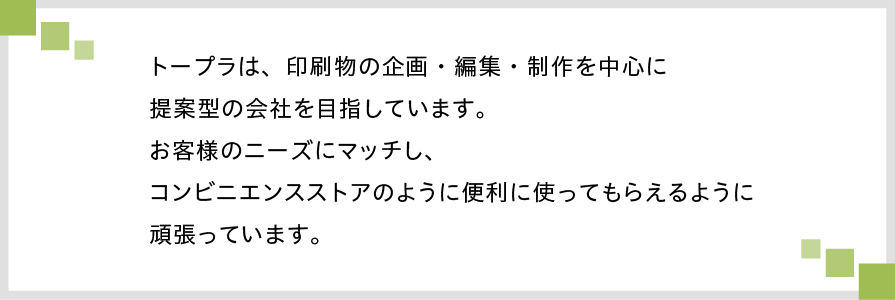 トープラは、印刷物の企画・編集・制作を中心に提案型の会社を目指しています。お客様のニーズにあった、そしてコンビニエンスストアのように便利に使ってもらえるように頑張っています。